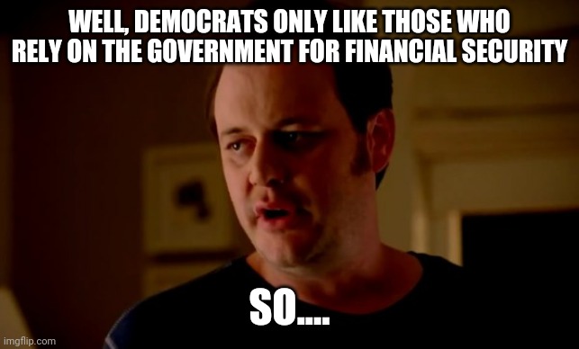 Jake from state farm | WELL, DEMOCRATS ONLY LIKE THOSE WHO RELY ON THE GOVERNMENT FOR FINANCIAL SECURITY SO.... | image tagged in jake from state farm | made w/ Imgflip meme maker