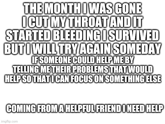 Plz | THE MONTH I WAS GONE I CUT MY THROAT AND IT STARTED BLEEDING I SURVIVED BUT I WILL TRY AGAIN SOMEDAY; IF SOMEONE COULD HELP ME BY TELLING ME THEIR PROBLEMS THAT WOULD HELP SO THAT I CAN FOCUS ON SOMETHING ELSE; COMING FROM A HELPFUL FRIEND I NEED HELP | image tagged in blank white template | made w/ Imgflip meme maker