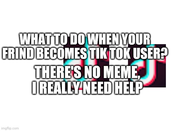 Pls help | WHAT TO DO WHEN YOUR FRIND BECOMES TIK TOK USER? THERE'S NO MEME, I REALLY NEED HELP | image tagged in blank white template | made w/ Imgflip meme maker