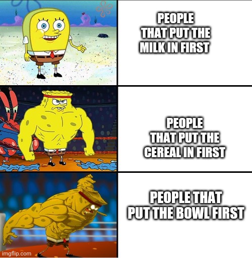 Increasingly Buff Spongebob (w/Anime) |  PEOPLE THAT PUT THE MILK IN FIRST; PEOPLE THAT PUT THE CEREAL IN FIRST; PEOPLE THAT PUT THE BOWL FIRST | image tagged in increasingly buff spongebob w/anime | made w/ Imgflip meme maker
