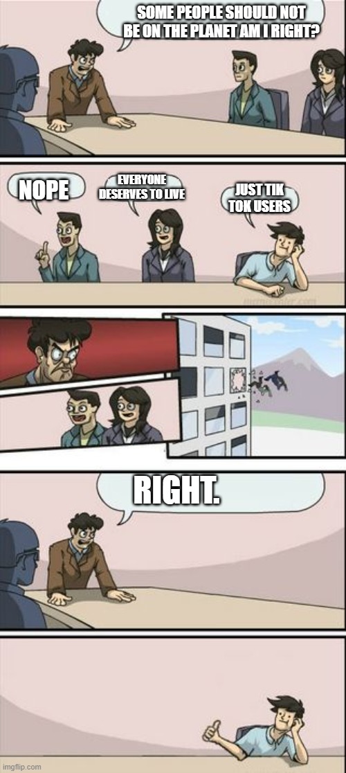 Boardroom Meeting Sugg 2 | SOME PEOPLE SHOULD NOT BE ON THE PLANET AM I RIGHT? EVERYONE DESERVES TO LIVE; NOPE; JUST TIK TOK USERS; RIGHT. | image tagged in boardroom meeting sugg 2 | made w/ Imgflip meme maker