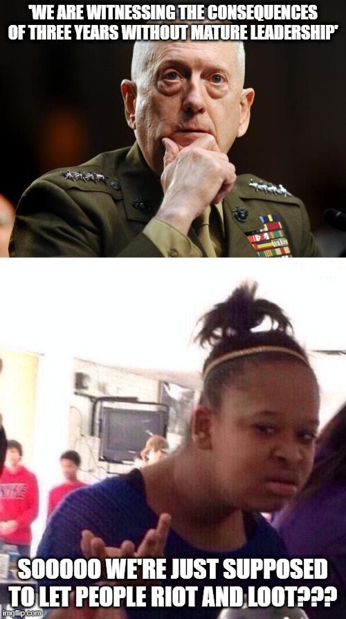 If He's Not Mature Than the Last Guy Was Not Qualified Cause This Shit Started Under His Watch | 'WE ARE WITNESSING THE CONSEQUENCES OF THREE YEARS WITHOUT MATURE LEADERSHIP'; SOOOOO WE'RE JUST SUPPOSED TO LET PEOPLE RIOT AND LOOT??? | image tagged in memes,black girl wat,general mattis mcbadass | made w/ Imgflip meme maker