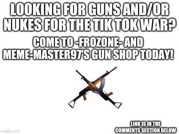 Gun shop ad | LOOKING FOR GUNS AND/OR NUKES FOR THE TIK TOK WAR? COME TO -FROZONE- AND MEME-MASTER97'S GUN SHOP TODAY! LINK IS IN THE COMMENTS SECTION BELOW | image tagged in blank white template,tik tok,imgflip | made w/ Imgflip meme maker