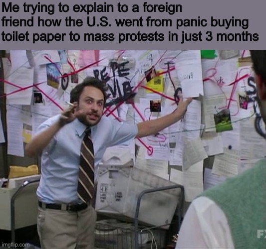 I live here, but I don’t even know what’s going on! | Me trying to explain to a foreign friend how the U.S. went from panic buying toilet paper to mass protests in just 3 months | image tagged in charlie conspiracy always sunny in philidelphia,memes,protest,toilet paper,2020,george floyd | made w/ Imgflip meme maker