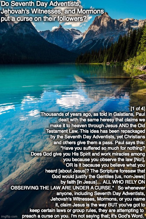 Do Seventh Day Adventists, Jehovah's Witnesses, and Mormons put a curse on their followers? [1 of 4] Thousands of years ago, as told in Galatians, Paul dealt with the same heresy that claims we make it to heaven through Jesus AND the Old Testament Law. This idea has been repackaged by the Seventh Day Adventists, yet Christians and others give them a pass. Paul says this:
"Have you suffered so much for nothing? Does God give you His Spirit and work miracles among
you because you observe the law [No!], OR is it because you believe what you heard [about Jesus]? The Scripture foresaw that God would justify the Gentiles [us, non-Jews] by faith [in Jesus]… ALL WHO RELY ON OBSERVING THE LAW ARE UNDER A CURSE.”   So whenever anyone, including Seventh Day Adventists, Jehovah's Witnesses, Mormons, or you name it, claim Jesus is the way BUT you've got to keep certain laws or group rules, they are attempting to 
preach a curse on you. I'm not saying that; it's God's Word. | image tagged in adventist,mormon,jehovah's witness,god,bible,jesus | made w/ Imgflip meme maker