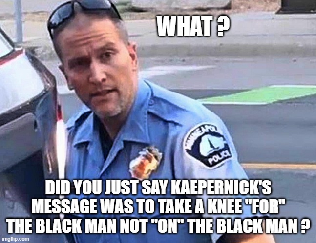 Confused Derek Chauvin | WHAT ? DID YOU JUST SAY KAEPERNICK'S MESSAGE WAS TO TAKE A KNEE "FOR" THE BLACK MAN NOT "ON" THE BLACK MAN ? | image tagged in black lives matter,confused,riots,donald trump approves,liberal vs conservative,say what | made w/ Imgflip meme maker