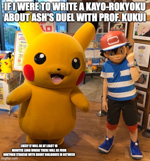 Alola Ash With Pikachu | IF I WERE TO WRITE A KAYO-ROKYOKU ABOUT ASH'S DUEL WITH PROF. KUKUI; LIKELY IT WILL BE AT LEAST 16 MINUTES LONG WHERE THERE WILL BE FOUR ROKYOKU STANZAS WITH SHORT DIALOGUES IN BETWEEN | image tagged in ash ketchum,memes,pikachu,pokemon | made w/ Imgflip meme maker