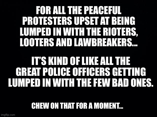 Chew on that... | FOR ALL THE PEACEFUL PROTESTERS UPSET AT BEING LUMPED IN WITH THE RIOTERS, LOOTERS AND LAWBREAKERS... IT’S KIND OF LIKE ALL THE GREAT POLICE OFFICERS GETTING LUMPED IN WITH THE FEW BAD ONES. CHEW ON THAT FOR A MOMENT... | image tagged in chew on that,ConservativeMemes | made w/ Imgflip meme maker