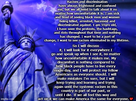 blm liberty | Racism and discrimination have always frightened and confused me, but we all need to talk about it no matter how uncomfortable it is. I am sick and tired of seeing black men and women being killed, arrested, harassed and discriminated against. I am 55yrs old, I have seen the protests, the hashtags, and riots throughout that time and nothing has changed. I want to be a part of change, I want to see racism eliminated in my lifetime. So I will discuss it, I will look for it everywhere I go and speak up when I see it, no matter how uncomfortable it makes me. My discomfort is nothing compared to how black people have to live every single day, and I will protect my fellow Americans as everyone should. I will make mistakes I'm sure, but I will keep trying and learning and trying again until the systemic racism in this country is part of our past, or until I die. If we all feel this way and act on it we can make America the same for everyone.💖 | image tagged in liberty background | made w/ Imgflip meme maker