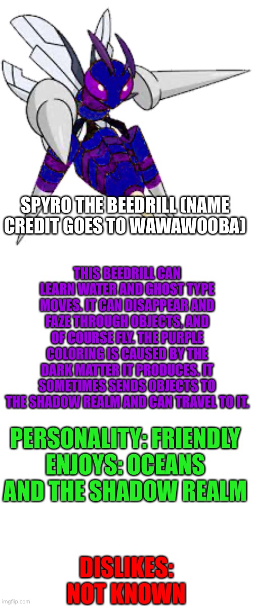 Spyro the Beedrill | SPYRO THE BEEDRILL (NAME CREDIT GOES TO WAWAWOOBA); THIS BEEDRILL CAN LEARN WATER AND GHOST TYPE MOVES. IT CAN DISAPPEAR AND FAZE THROUGH OBJECTS, AND OF COURSE FLY. THE PURPLE COLORING IS CAUSED BY THE DARK MATTER IT PRODUCES. IT SOMETIMES SENDS OBJECTS TO THE SHADOW REALM AND CAN TRAVEL TO IT. PERSONALITY: FRIENDLY
ENJOYS: OCEANS AND THE SHADOW REALM; DISLIKES: NOT KNOWN | image tagged in blank template | made w/ Imgflip meme maker