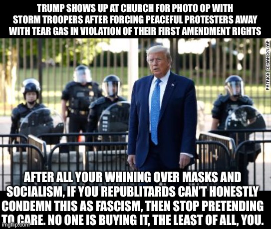 Republikkklan Hypocrisy | TRUMP SHOWS UP AT CHURCH FOR PHOTO OP WITH STORM TROOPERS AFTER FORCING PEACEFUL PROTESTERS AWAY WITH TEAR GAS IN VIOLATION OF THEIR FIRST AMENDMENT RIGHTS; AFTER ALL YOUR WHINING OVER MASKS AND SOCIALISM, IF YOU REPUBLITARDS CAN’T HONESTLY CONDEMN THIS AS FASCISM, THEN STOP PRETENDING TO CARE. NO ONE IS BUYING IT, THE LEAST OF ALL, YOU. | image tagged in trump at church,trump bible,trump george floyd | made w/ Imgflip meme maker