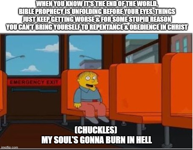 Ralph on bus, no text, space at top | WHEN YOU KNOW IT'S THE END OF THE WORLD, BIBLE PROPHECY IS UNFOLDING BEFORE YOUR EYES. THINGS JUST KEEP GETTING WORSE & FOR SOME STUPID REASON YOU CAN'T BRING YOURSELF TO REPENTANCE & OBEDIENCE IN CHRIST; (CHUCKLES) 
MY SOUL'S GONNA BURN IN HELL | image tagged in ralph on bus no text space at top | made w/ Imgflip meme maker