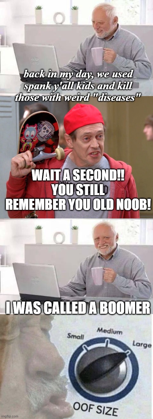 back in my day, we used spank y'all kids and kill those with weird "diseases"; WAIT A SECOND!! YOU STILL REMEMBER YOU OLD NOOB! I WAS CALLED A BOOMER | image tagged in memes,hide the pain harold,steve buscemi fellow kids,oof size large | made w/ Imgflip meme maker