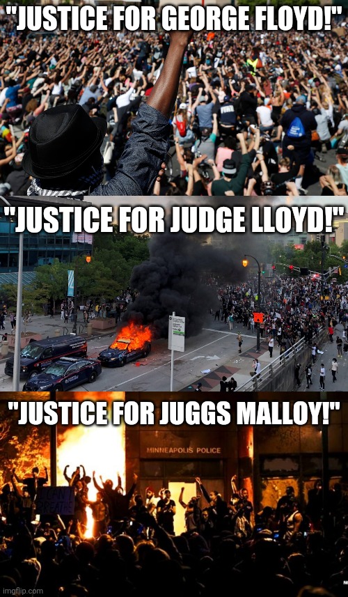 Say his name!!! | "JUSTICE FOR GEORGE FLOYD!"; "JUSTICE FOR JUDGE LLOYD!"; "JUSTICE FOR JUGGS MALLOY!" | image tagged in riots,george floyd,protesters,minneapolis | made w/ Imgflip meme maker