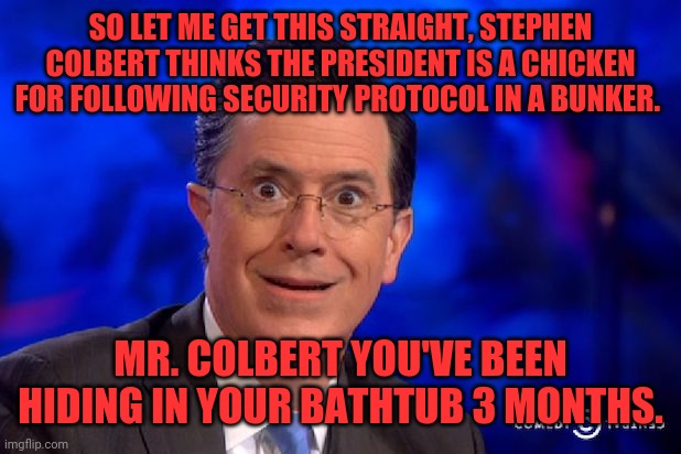 Stephen-Colbert | SO LET ME GET THIS STRAIGHT, STEPHEN COLBERT THINKS THE PRESIDENT IS A CHICKEN FOR FOLLOWING SECURITY PROTOCOL IN A BUNKER. MR. COLBERT YOU'VE BEEN HIDING IN YOUR BATHTUB 3 MONTHS. | image tagged in stephen-colbert | made w/ Imgflip meme maker