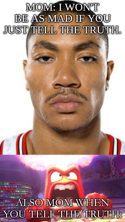 Trust me, if you deal with this, I feel ya. | MOM: I WON'T BE AS MAD IF YOU JUST TELL THE TRUTH. ALSO MOM WHEN YOU TELL THE TRUTH: | image tagged in inside out anger,derrick rose straight face | made w/ Imgflip meme maker