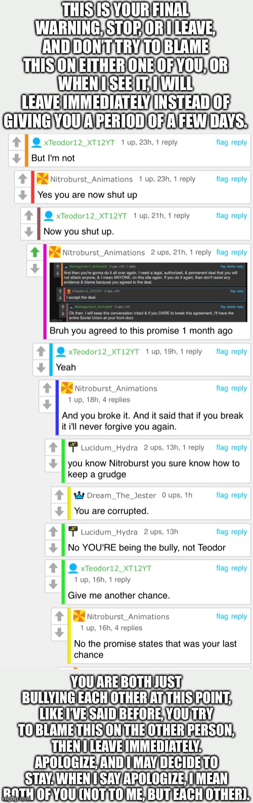 STOP ARGUING!!! | THIS IS YOUR FINAL WARNING, STOP, OR I LEAVE, AND DON’T TRY TO BLAME THIS ON EITHER ONE OF YOU, OR WHEN I SEE IT, I WILL LEAVE IMMEDIATELY INSTEAD OF GIVING YOU A PERIOD OF A FEW DAYS. YOU ARE BOTH JUST BULLYING EACH OTHER AT THIS POINT, LIKE I’VE SAID BEFORE, YOU TRY TO BLAME THIS ON THE OTHER PERSON, THEN I LEAVE IMMEDIATELY. APOLOGIZE, AND I MAY DECIDE TO STAY. WHEN I SAY APOLOGIZE, I MEAN BOTH OF YOU (NOT TO ME, BUT EACH OTHER). | image tagged in kill me now,you have done this to yourself | made w/ Imgflip meme maker