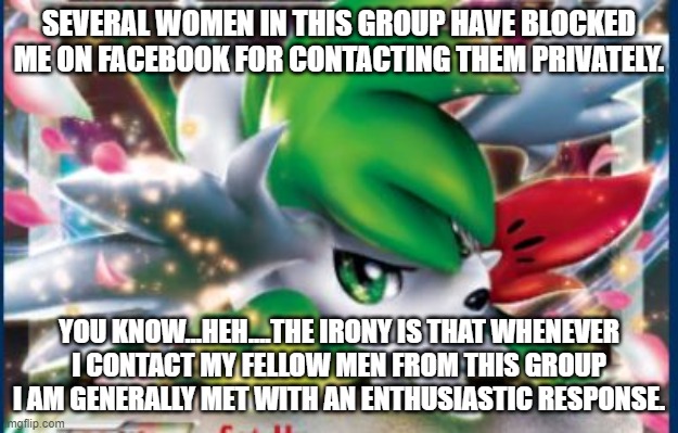 Several Women In This Group Have Blocked Shaymin | SEVERAL WOMEN IN THIS GROUP HAVE BLOCKED ME ON FACEBOOK FOR CONTACTING THEM PRIVATELY. YOU KNOW…HEH….THE IRONY IS THAT WHENEVER I CONTACT MY FELLOW MEN FROM THIS GROUP I AM GENERALLY MET WITH AN ENTHUSIASTIC RESPONSE. | image tagged in shaymin card,memes,copypastas,several women in this group have blocked me | made w/ Imgflip meme maker