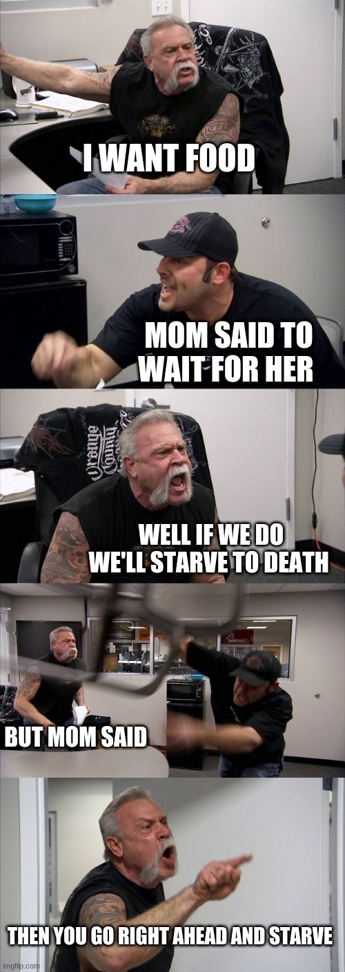 American Chopper Argument | I WANT FOOD; MOM SAID TO WAIT FOR HER; WELL IF WE DO WE'LL STARVE TO DEATH; BUT MOM SAID; THEN YOU GO RIGHT AHEAD AND STARVE | image tagged in memes,american chopper argument | made w/ Imgflip meme maker