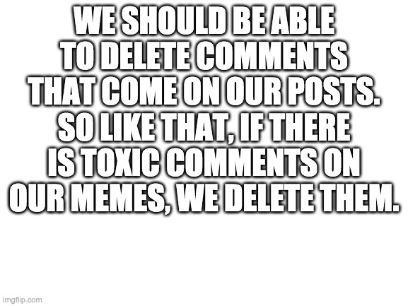Thoughts? | WE SHOULD BE ABLE TO DELETE COMMENTS THAT COME ON OUR POSTS. SO LIKE THAT, IF THERE IS TOXIC COMMENTS ON OUR MEMES, WE DELETE THEM. | image tagged in blank white template | made w/ Imgflip meme maker