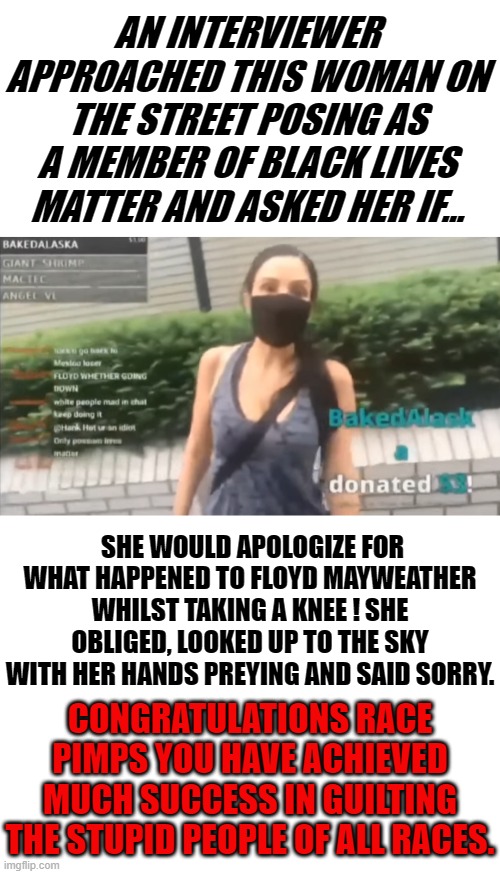 If the interviewer asked me this question about Floyd I would have told him he was paid well and knew what he was getting into. | AN INTERVIEWER APPROACHED THIS WOMAN ON THE STREET POSING AS A MEMBER OF BLACK LIVES MATTER AND ASKED HER IF... SHE WOULD APOLOGIZE FOR WHAT HAPPENED TO FLOYD MAYWEATHER WHILST TAKING A KNEE ! SHE OBLIGED, LOOKED UP TO THE SKY WITH HER HANDS PREYING AND SAID SORRY. CONGRATULATIONS RACE PIMPS YOU HAVE ACHIEVED MUCH SUCCESS IN GUILTING THE STUPID PEOPLE OF ALL RACES. | image tagged in blank white template,george floyd,black lives matter,flat screens matter,guilt where none should exist,little minds are easily p | made w/ Imgflip meme maker