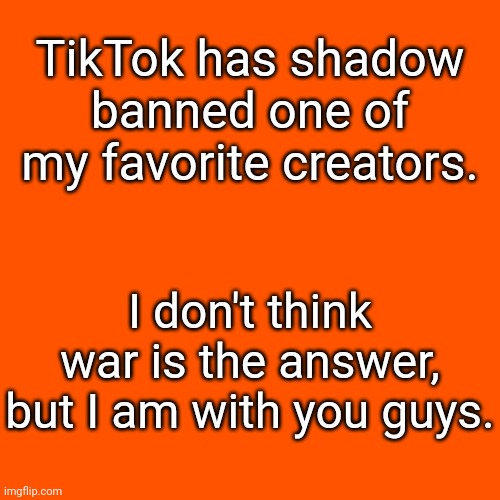 May I be welcomed to the war? | TikTok has shadow banned one of my favorite creators. I don't think war is the answer, but I am with you guys. | image tagged in memes,blank transparent square | made w/ Imgflip meme maker