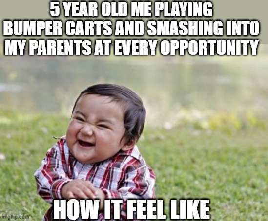 Evil Toddler | 5 YEAR OLD ME PLAYING BUMPER CARTS AND SMASHING INTO MY PARENTS AT EVERY OPPORTUNITY; HOW IT FEEL LIKE | image tagged in memes,evil toddler | made w/ Imgflip meme maker