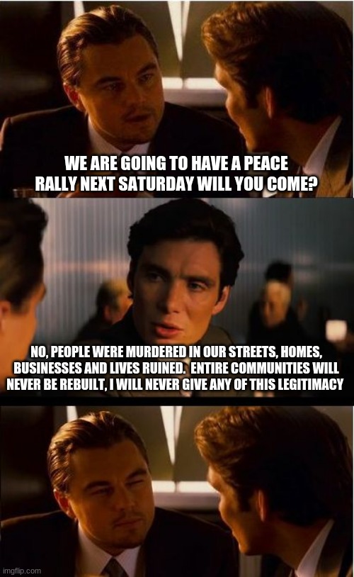 The right thing to do is stay home | WE ARE GOING TO HAVE A PEACE RALLY NEXT SATURDAY WILL YOU COME? NO, PEOPLE WERE MURDERED IN OUR STREETS, HOMES, BUSINESSES AND LIVES RUINED.  ENTIRE COMMUNITIES WILL NEVER BE REBUILT, I WILL NEVER GIVE ANY OF THIS LEGITIMACY | image tagged in memes,inception,stay home,do not give evil legitimacy,stop pretending riots are protests,justice for the police | made w/ Imgflip meme maker