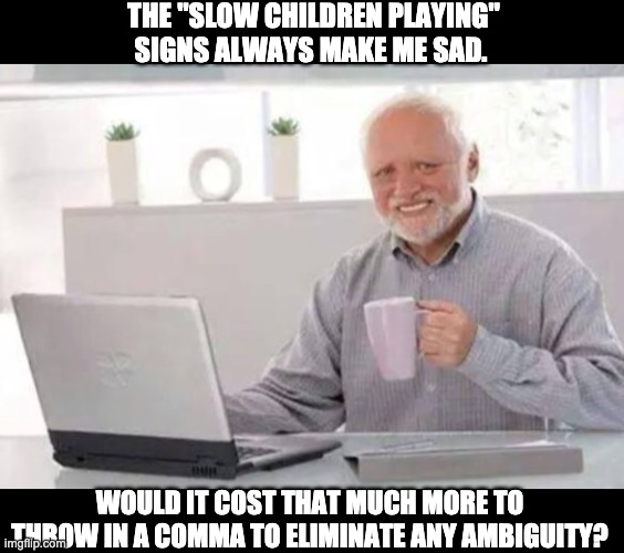 Punctuation is important | THE "SLOW CHILDREN PLAYING" SIGNS ALWAYS MAKE ME SAD. WOULD IT COST THAT MUCH MORE TO THROW IN A COMMA TO ELIMINATE ANY AMBIGUITY? | image tagged in harold | made w/ Imgflip meme maker