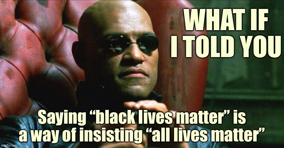 Properly understood, “black lives matter” and “all lives matter” aren’t incompatible. | WHAT IF I TOLD YOU Saying “black lives matter” is a way of insisting “all lives matter” | image tagged in laurence fishburne morpheus,black lives matter,blacklivesmatter,all lives matter,what if i told you,police brutality | made w/ Imgflip meme maker