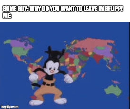 I can't handle anymore fucktards, one is enough | SOME GUY: WHY DO YOU WANT TO LEAVE IMGFLIP?!
ME: | image tagged in yakko's nations of the world | made w/ Imgflip meme maker