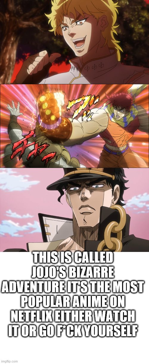 THIS IS CALLED JOJO'S BIZARRE ADVENTURE IT'S THE MOST POPULAR ANIME ON NETFLIX EITHER WATCH IT OR GO F*CK YOURSELF | image tagged in blank white template,kono dio da,jotaro kujo face,jojo bizarre adventure | made w/ Imgflip meme maker