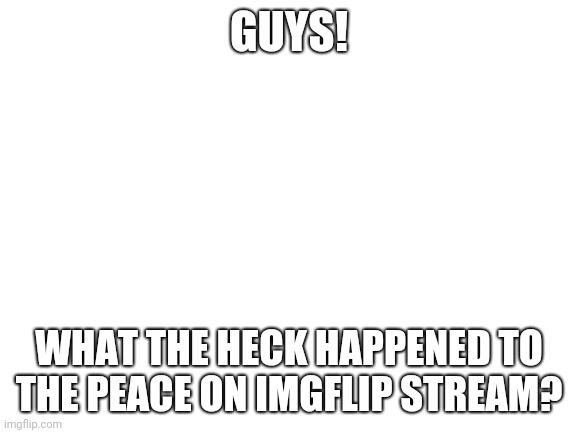 It's been deleted, hasn't it? |  GUYS! WHAT THE HECK HAPPENED TO THE PEACE ON IMGFLIP STREAM? | image tagged in blank white template | made w/ Imgflip meme maker