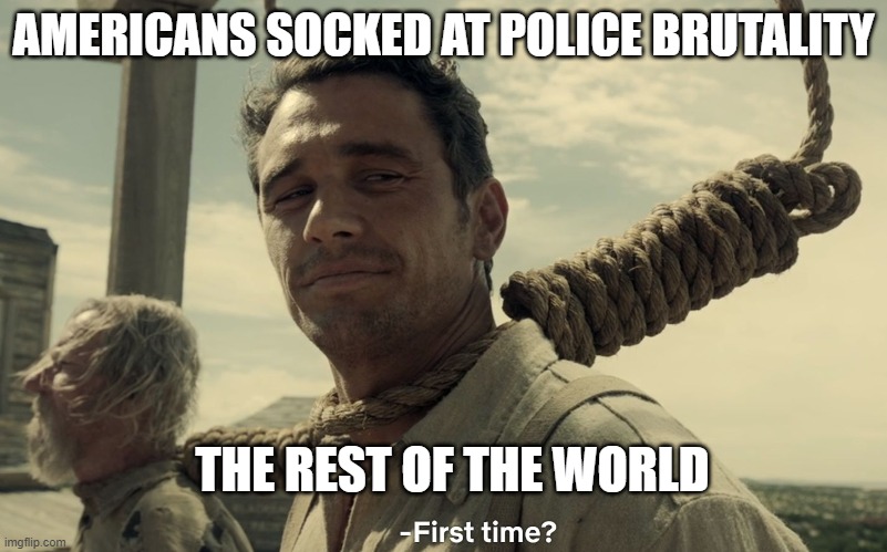 first time | AMERICANS SOCKED AT POLICE BRUTALITY; THE REST OF THE WORLD | image tagged in first time | made w/ Imgflip meme maker