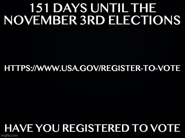 Black background | 151 DAYS UNTIL THE NOVEMBER 3RD ELECTIONS; HTTPS://WWW.USA.GOV/REGISTER-TO-VOTE; HAVE YOU REGISTERED TO VOTE | image tagged in black background,ConservativeMemes | made w/ Imgflip meme maker