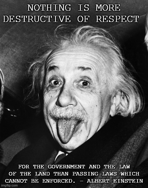 Einstein | NOTHING IS MORE DESTRUCTIVE OF RESPECT; FOR THE GOVERNMENT AND THE LAW OF THE LAND THAN PASSING LAWS WHICH CANNOT BE ENFORCED. - ALBERT EINSTEIN | image tagged in einstein | made w/ Imgflip meme maker