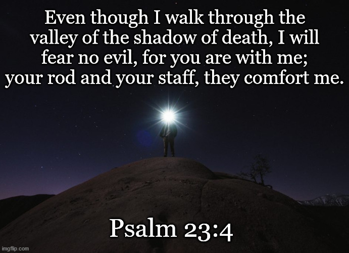 Psalm 23:4 |  Even though I walk through the valley of the shadow of death, I will fear no evil, for you are with me; your rod and your staff, they comfort me. Psalm 23:4 | image tagged in bible,psalm 23'4 | made w/ Imgflip meme maker