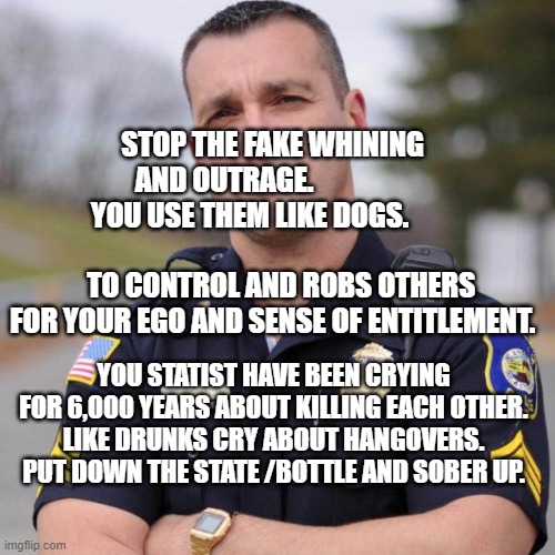 Cop | STOP THE FAKE WHINING AND OUTRAGE.                  YOU USE THEM LIKE DOGS.                                          TO CONTROL AND ROBS OTHERS FOR YOUR EGO AND SENSE OF ENTITLEMENT. YOU STATIST HAVE BEEN CRYING FOR 6,000 YEARS ABOUT KILLING EACH OTHER. LIKE DRUNKS CRY ABOUT HANGOVERS.  PUT DOWN THE STATE /BOTTLE AND SOBER UP. | image tagged in cop | made w/ Imgflip meme maker