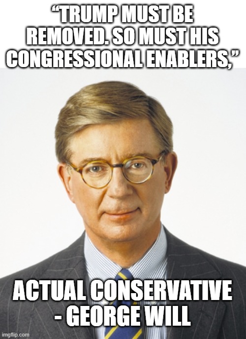 Real Conservatives see trump for what he is - malignant buffoon is not an oxymoron,” Will wrote. | “TRUMP MUST BE REMOVED. SO MUST HIS CONGRESSIONAL ENABLERS,”; ACTUAL CONSERVATIVE - GEORGE WILL | image tagged in memes,politics,conservatives,donald trump is an idiot,impeach trump | made w/ Imgflip meme maker