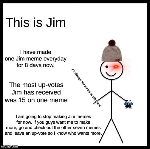 Be Like Bill Meme | This is Jim; I have made one Jim meme everyday for 8 days now. The most up-votes Jim has received was 15 on one meme; As always my sword is still gone; I am going to stop making Jim memes for now. If you guys want me to make more, go and check out the other seven memes and leave an up-vote so I know who wants more. | image tagged in memes,be like bill | made w/ Imgflip meme maker