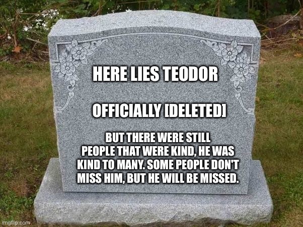 I know, I know, but he was kind to me... And many others.... | HERE LIES TEODOR; OFFICIALLY [DELETED]; BUT THERE WERE STILL PEOPLE THAT WERE KIND, HE WAS KIND TO MANY. SOME PEOPLE DON'T MISS HIM, BUT HE WILL BE MISSED. | image tagged in empty gravestone 121212 | made w/ Imgflip meme maker