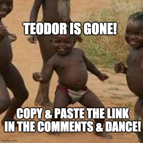 LET'S PARTY!!! | TEODOR IS GONE! COPY & PASTE THE LINK IN THE COMMENTS & DANCE! | image tagged in memes,third world success kid | made w/ Imgflip meme maker