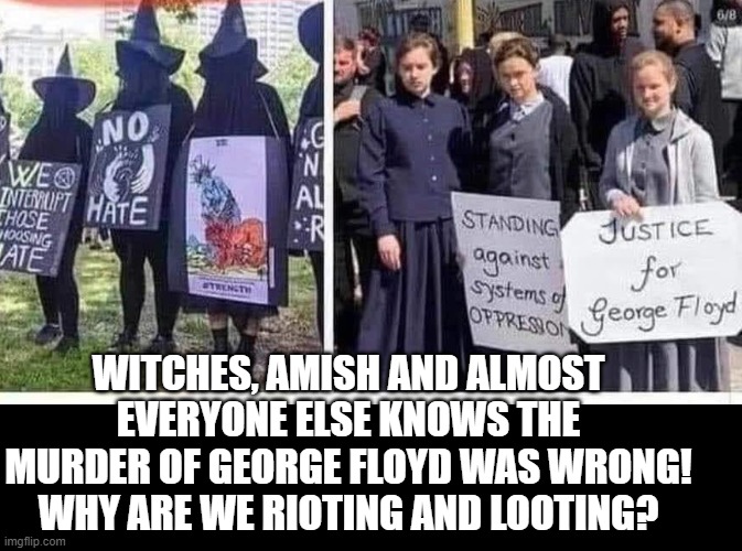 Everyone Knows That The Killing Of George Floyd Was Wrong!  Why Are We Rioting And Looting? | WITCHES, AMISH AND ALMOST EVERYONE ELSE KNOWS THE MURDER OF GEORGE FLOYD WAS WRONG! WHY ARE WE RIOTING AND LOOTING? | image tagged in george floyd | made w/ Imgflip meme maker