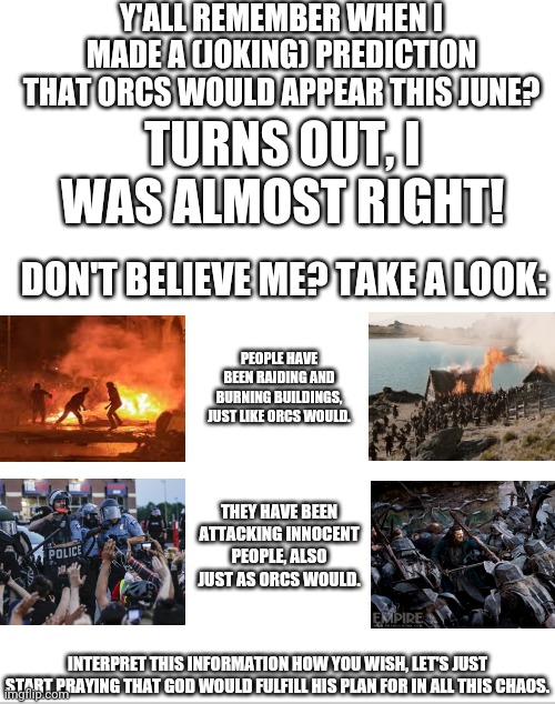 Coincidence? I think not! | Y'ALL REMEMBER WHEN I MADE A (JOKING) PREDICTION THAT ORCS WOULD APPEAR THIS JUNE? TURNS OUT, I WAS ALMOST RIGHT! DON'T BELIEVE ME? TAKE A LOOK:; PEOPLE HAVE BEEN RAIDING AND BURNING BUILDINGS, JUST LIKE ORCS WOULD. THEY HAVE BEEN ATTACKING INNOCENT PEOPLE, ALSO JUST AS ORCS WOULD. INTERPRET THIS INFORMATION HOW YOU WISH, LET'S JUST START PRAYING THAT GOD WOULD FULFILL HIS PLAN FOR IN ALL THIS CHAOS. | image tagged in blank white template,lord of the rings,riots | made w/ Imgflip meme maker