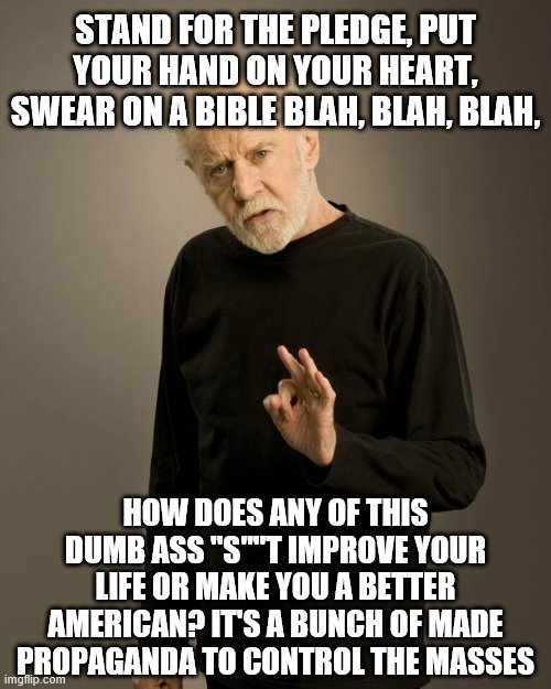 George Carlin | STAND FOR THE PLEDGE, PUT YOUR HAND ON YOUR HEART, SWEAR ON A BIBLE BLAH, BLAH, BLAH, HOW DOES ANY OF THIS DUMB ASS "S""T IMPROVE YOUR LIFE OR MAKE YOU A BETTER AMERICAN? IT'S A BUNCH OF MADE PROPAGANDA TO CONTROL THE MASSES | image tagged in george carlin | made w/ Imgflip meme maker