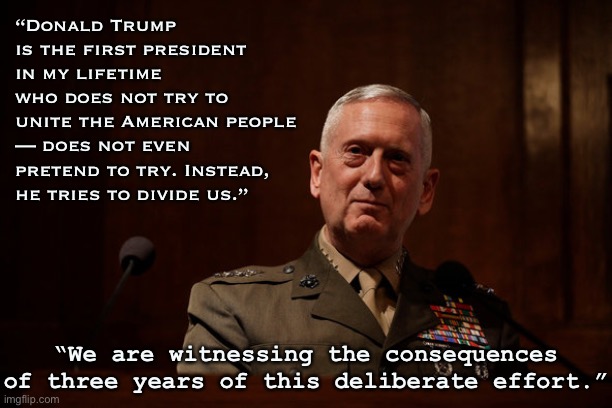 A patriot speaks out. Who will listen? | “Donald Trump is the first president in my lifetime who does not try to unite the American people — does not even pretend to try. Instead, he tries to divide us.”; “We are witnessing the consequences of three years of this deliberate effort.” | image tagged in general mattis,president trump,patriotism,patriotic,patriot,trump is a moron | made w/ Imgflip meme maker