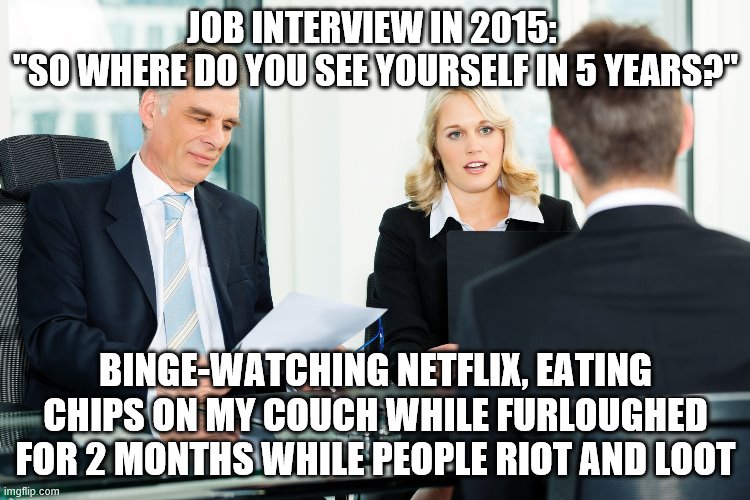 job interview | JOB INTERVIEW IN 2015: 
"SO WHERE DO YOU SEE YOURSELF IN 5 YEARS?"; BINGE-WATCHING NETFLIX, EATING CHIPS ON MY COUCH WHILE FURLOUGHED FOR 2 MONTHS WHILE PEOPLE RIOT AND LOOT | image tagged in job interview | made w/ Imgflip meme maker