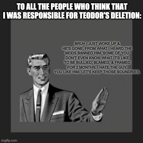 Now since he's gone let's stop | TO ALL THE PEOPLE WHO THINK THAT I WAS RESPONSIBLE FOR TEODOR'S DELETION:; BRUH I JUST WOKE UP & HE'S GONE. FROM WHAT I HEARD THE MODS BANNED HIM. SOME OF YOU DON'T EVEN KNOW WHAT IT'S LIKE TO BE BULLIED, BLAMED, & FRAMED FOR 2 MONTHS. I HATE THE GUY, YOU LIKE HIM. LET'S KEEP THOSE BOUNDRIES. | image tagged in memes,kill yourself guy | made w/ Imgflip meme maker