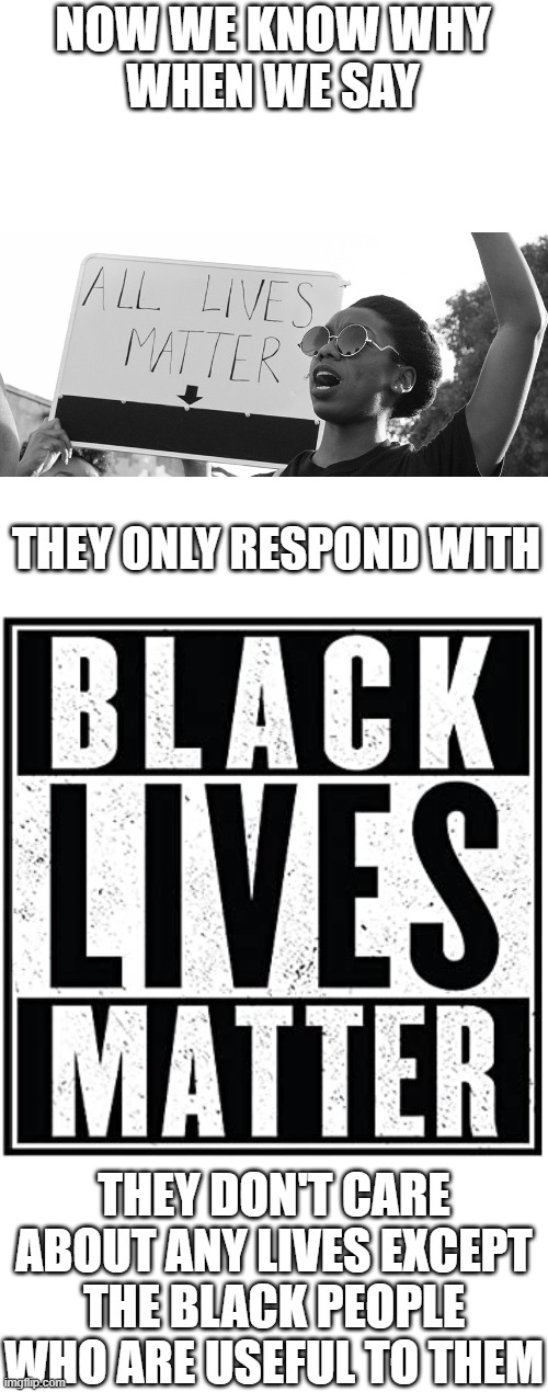 The truth about their agenda can't stay hidden forever. | NOW WE KNOW WHY
WHEN WE SAY; THEY ONLY RESPOND WITH; THEY DON'T CARE ABOUT ANY LIVES EXCEPT THE BLACK PEOPLE WHO ARE USEFUL TO THEM | image tagged in blank white template,black lives matter,all lives matter,blue lives matter,murder,hypocrisy | made w/ Imgflip meme maker