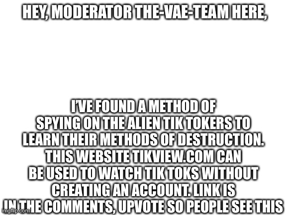 The Great Weapon Of Espionage! | HEY, MODERATOR THE-VAE-TEAM HERE, I’VE FOUND A METHOD OF SPYING ON THE ALIEN TIK TOKERS TO LEARN THEIR METHODS OF DESTRUCTION. THIS WEBSITE TIKVIEW.COM CAN BE USED TO WATCH TIK TOKS WITHOUT CREATING AN ACCOUNT. LINK IS IN THE COMMENTS, UPVOTE SO PEOPLE SEE THIS | image tagged in blank white template | made w/ Imgflip meme maker